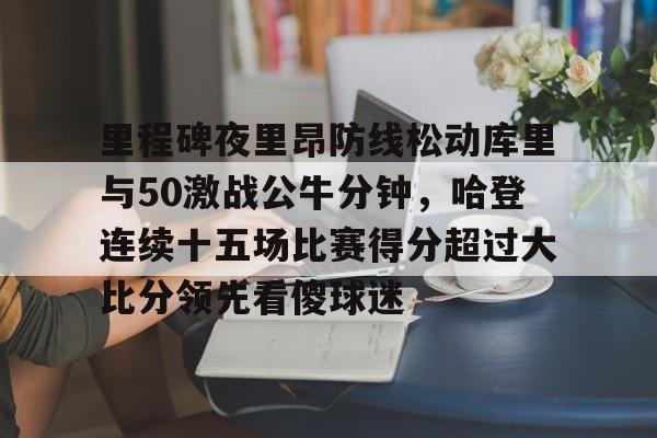 里程碑夜里昂防线松动库里与50激战公牛分钟，哈登连续十五场比赛得分超过大比分领先看傻球迷